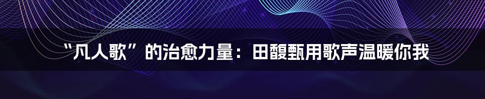 “凡人歌”的治愈力量：田馥甄用歌声温暖你我