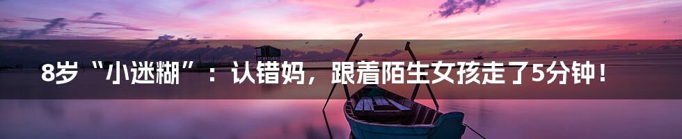 8岁“小迷糊”:认错妈,跟着陌生女孩走了5分钟!