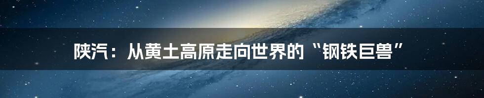 陕汽：从黄土高原走向世界的“钢铁巨兽”