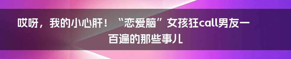 哎呀，我的小心肝！“恋爱脑”女孩狂call男友一百遍的那些事儿