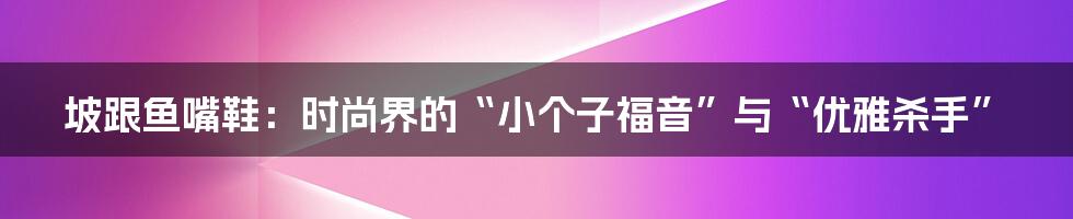 坡跟鱼嘴鞋：时尚界的“小个子福音”与“优雅杀手”