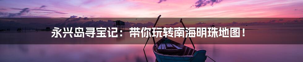 永兴岛寻宝记:带你玩转南海明珠地图!
