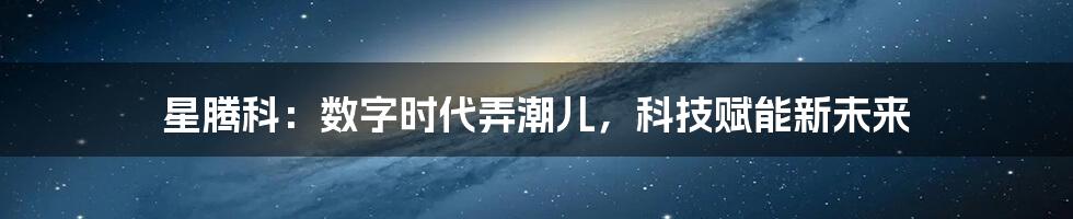 星腾科:数字时代弄潮儿,科技赋能新未来