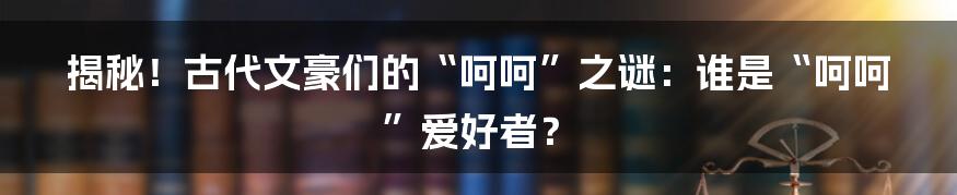揭秘!古代文豪们的“呵呵”之谜:谁是“呵呵”爱好者?