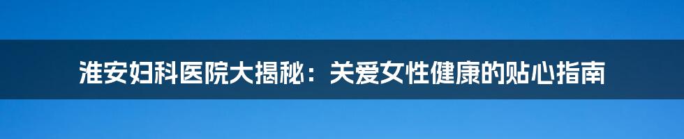 淮安妇科医院大揭秘：关爱女性健康的贴心指南