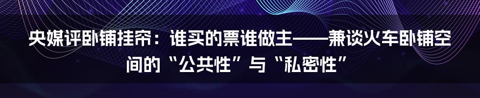 央媒评卧铺挂帘：谁买的票谁做主——兼谈火车卧铺空间的“公共性”与“私密性”