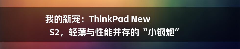 我的新宠:ThinkPad New S2,轻薄与性能并存的“小钢炮”