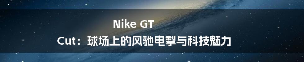 Nike GT Cut：球场上的风驰电掣与科技魅力