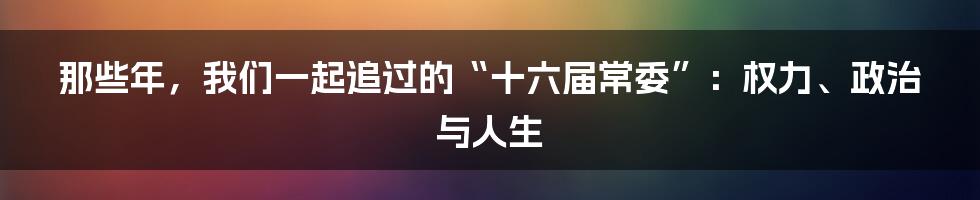 那些年,我们一起追过的“十六届常委”:权力、政治与人生