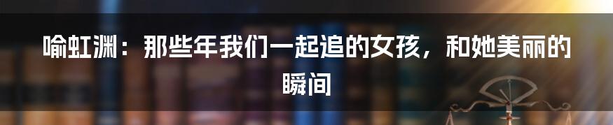 喻虹渊：那些年我们一起追的女孩，和她美丽的瞬间