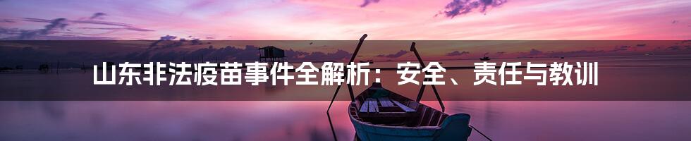 山东非法疫苗事件全解析:安全、责任与教训