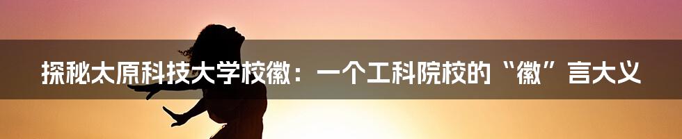探秘太原科技大学校徽:一个工科院校的“徽”言大义