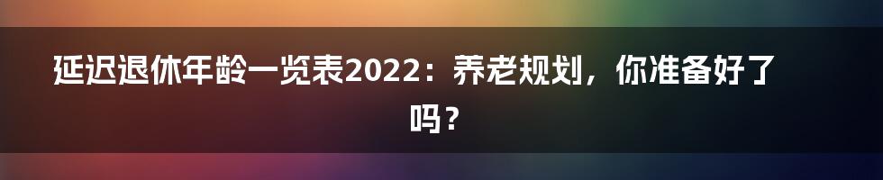 延迟退休年龄一览表2022：养老规划，你准备好了吗？
