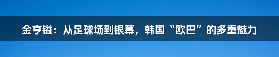 金亨镒：从足球场到银幕，韩国“欧巴”的多重魅力