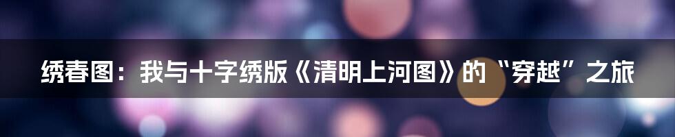 绣春图:我与十字绣版《清明上河图》的“穿越”之旅