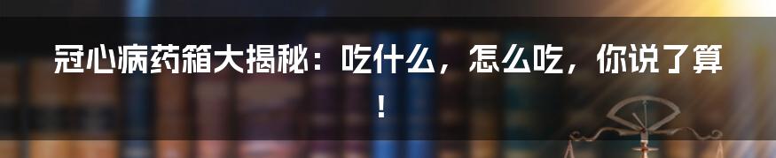 冠心病药箱大揭秘：吃什么，怎么吃，你说了算！