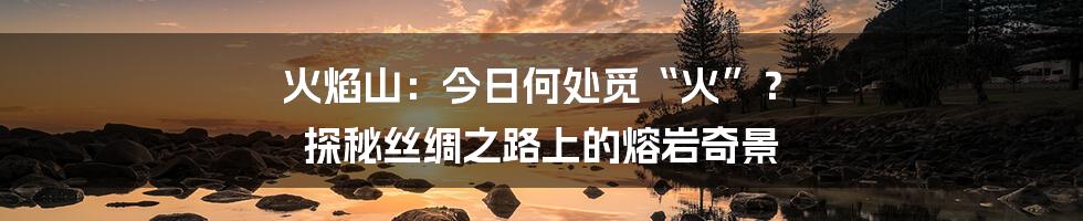火焰山:今日何处觅“火”? 探秘丝绸之路上的熔岩奇景