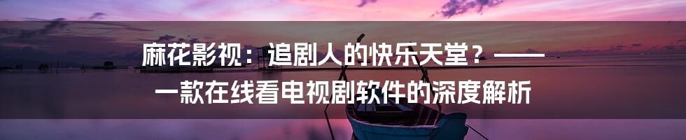 麻花影视：追剧人的快乐天堂？—— 一款在线看电视剧软件的深度解析