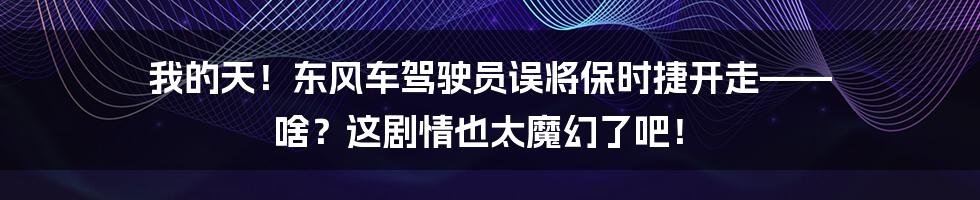 我的天！东风车驾驶员误将保时捷开走—— 啥？这剧情也太魔幻了吧！