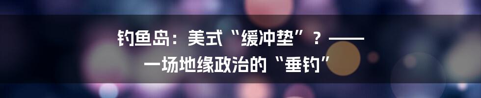 钓鱼岛:美式“缓冲垫”?—— 一场地缘政治的“垂钓”