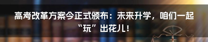 高考改革方案今正式颁布：未来升学，咱们一起“玩”出花儿！