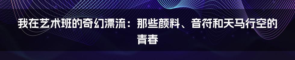 我在艺术班的奇幻漂流：那些颜料、音符和天马行空的青春