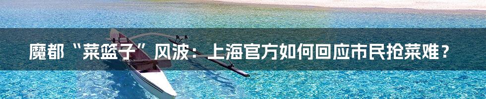 魔都“菜篮子”风波:上海官方如何回应市民抢菜难?