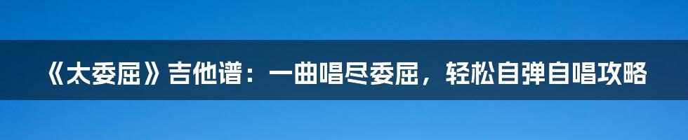 《太委屈》吉他谱:一曲唱尽委屈,轻松自弹自唱攻略