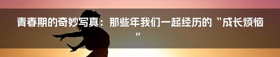 青春期的奇妙写真：那些年我们一起经历的“成长烦恼”