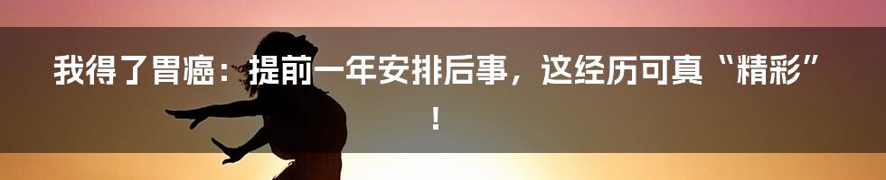 我得了胃癌：提前一年安排后事，这经历可真“精彩”！