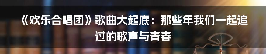 《欢乐合唱团》歌曲大起底：那些年我们一起追过的歌声与青春