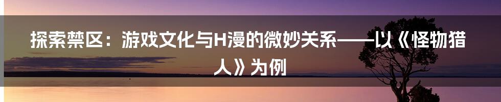 探索禁区:游戏文化与H漫的微妙关系——以《怪物猎人》为例