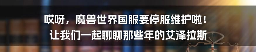 哎呀,魔兽世界国服要停服维护啦! 让我们一起聊聊那些年的艾泽拉斯