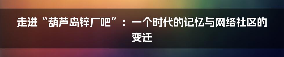 走进“葫芦岛锌厂吧”:一个时代的记忆与网络社区的变迁