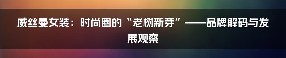 威丝曼女装:时尚圈的“老树新芽”——品牌解码与发展观察