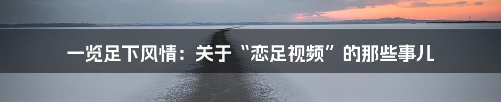 一览足下风情:关于“恋足视频”的那些事儿