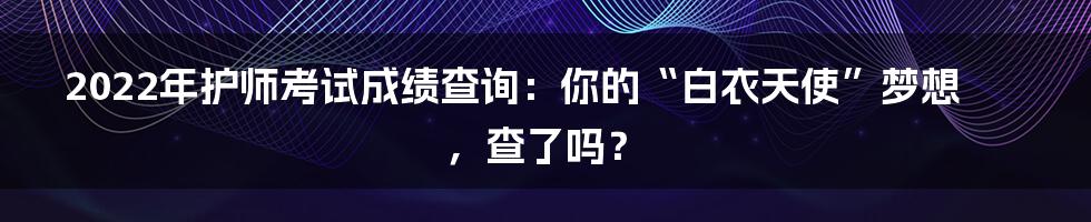 2022年护师考试成绩查询:你的“白衣天使”梦想,查了吗?