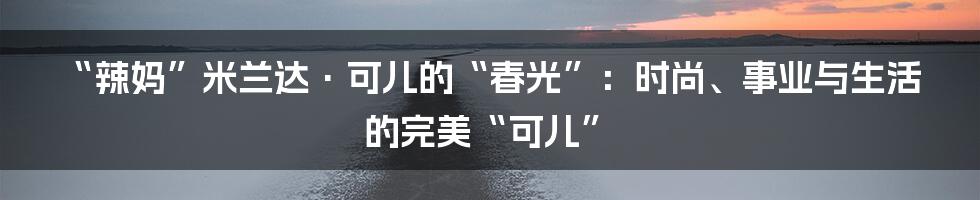 “辣妈”米兰达·可儿的“春光”：时尚、事业与生活的完美“可儿”