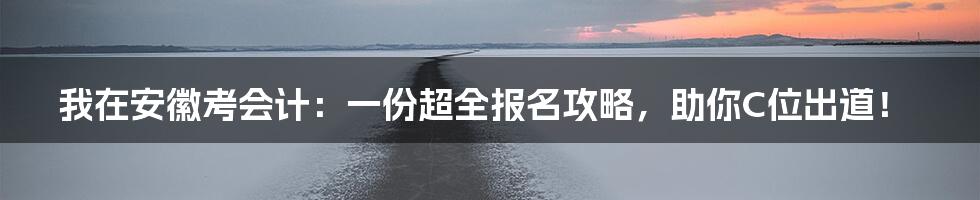 我在安徽考会计:一份超全报名攻略,助你C位出道!