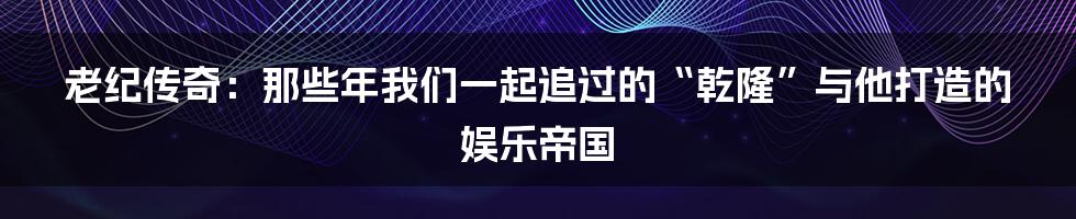 老纪传奇：那些年我们一起追过的“乾隆”与他打造的娱乐帝国
