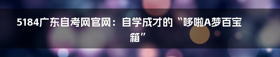 5184广东自考网官网:自学成才的“哆啦A梦百宝箱”