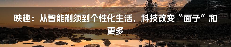 映趣:从智能剃须到个性化生活,科技改变“面子”和更多
