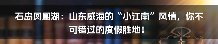 石岛凤凰湖:山东威海的“小江南”风情,你不可错过的度假胜地!