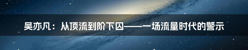 吴亦凡：从顶流到阶下囚——一场流量时代的警示