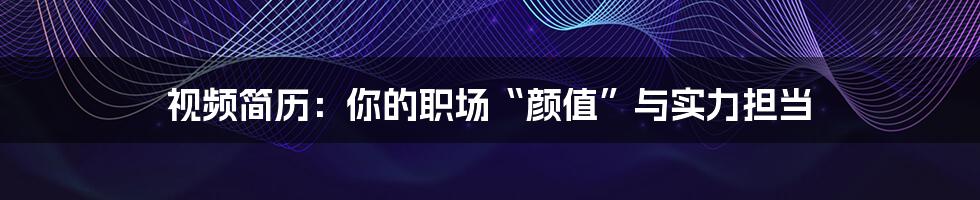视频简历:你的职场“颜值”与实力担当