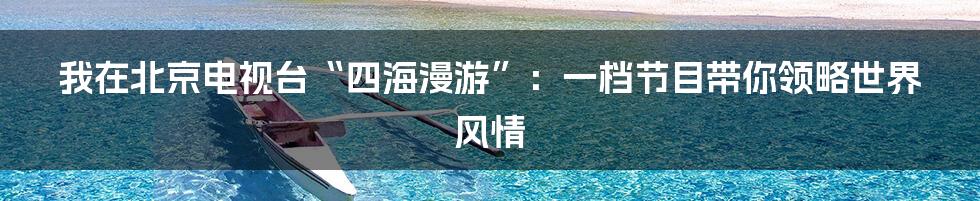 我在北京电视台“四海漫游”：一档节目带你领略世界风情