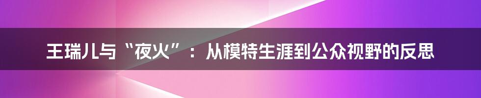 王瑞儿与“夜火”:从模特生涯到公众视野的反思