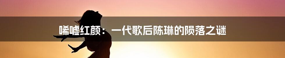 唏嘘红颜：一代歌后陈琳的陨落之谜