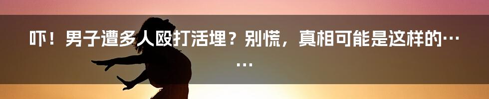 吓！男子遭多人殴打活埋？别慌，真相可能是这样的……