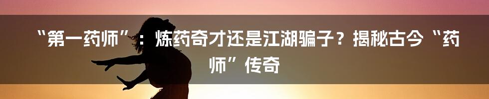 “第一药师”：炼药奇才还是江湖骗子？揭秘古今“药师”传奇